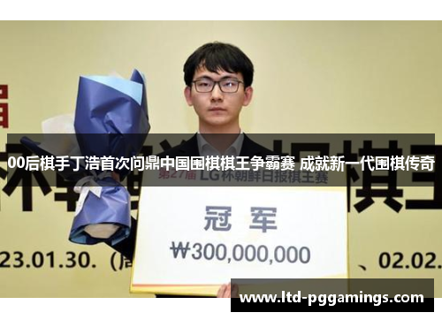 00后棋手丁浩首次问鼎中国围棋棋王争霸赛 成就新一代围棋传奇