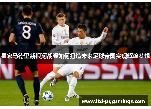 皇家马德里新银河战舰如何打造未来足球帝国实现辉煌梦想