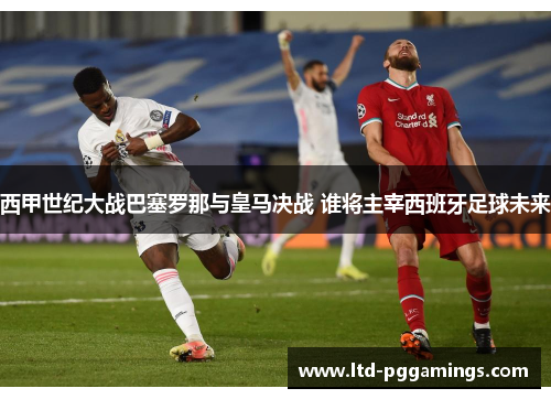 西甲世纪大战巴塞罗那与皇马决战 谁将主宰西班牙足球未来