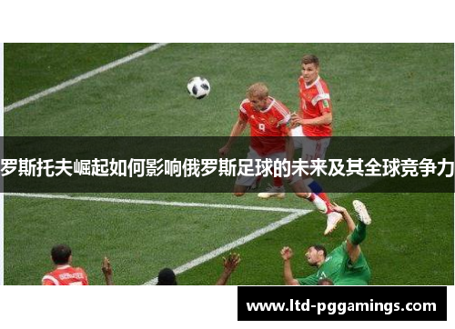 罗斯托夫崛起如何影响俄罗斯足球的未来及其全球竞争力