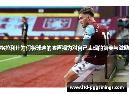 格拉利什为何将球迷的嘘声视为对自己表现的赞美与激励