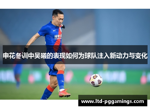 申花冬训中吴曦的表现如何为球队注入新动力与变化
