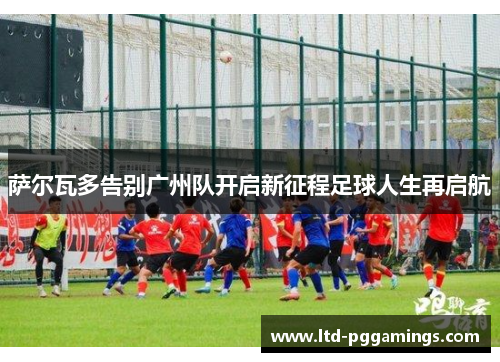 萨尔瓦多告别广州队开启新征程足球人生再启航