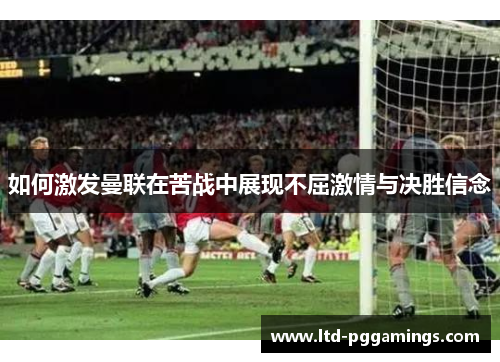 如何激发曼联在苦战中展现不屈激情与决胜信念