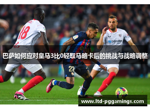 巴萨如何应对皇马3比0轻取马略卡后的挑战与战略调整