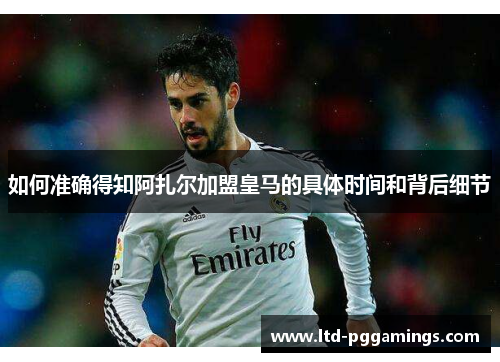 如何准确得知阿扎尔加盟皇马的具体时间和背后细节