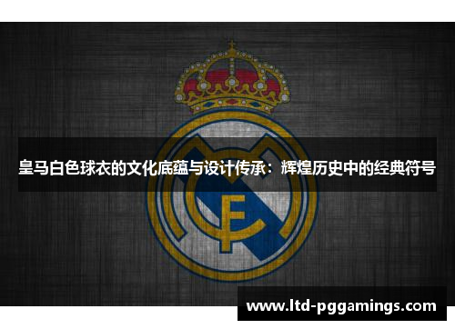 皇马白色球衣的文化底蕴与设计传承：辉煌历史中的经典符号