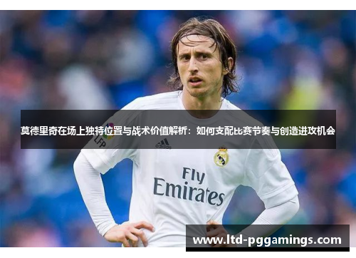 莫德里奇在场上独特位置与战术价值解析：如何支配比赛节奏与创造进攻机会