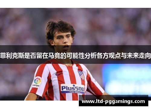 菲利克斯是否留在马竞的可能性分析各方观点与未来走向