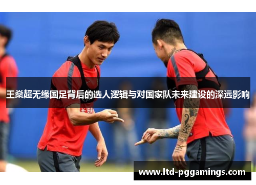 王燊超无缘国足背后的选人逻辑与对国家队未来建设的深远影响 王燊超无缘国足背后的选人逻辑与对国家队未来建设的深远影响