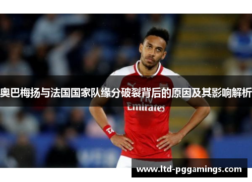 奥巴梅扬与法国国家队缘分破裂背后的原因及其影响解析