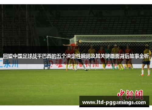 回望中国足球战平巴西的五个决定性瞬间及其关键画面背后故事全析 回望中国足球战平巴西的五个决定性瞬间及其关键画面背后故事全析
