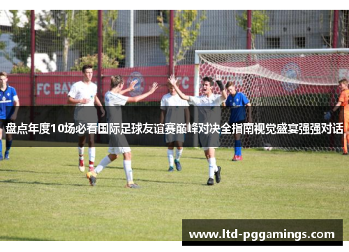 盘点年度10场必看国际足球友谊赛巅峰对决全指南视觉盛宴强强对话