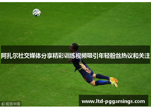 阿扎尔社交媒体分享精彩训练视频吸引年轻粉丝热议和关注